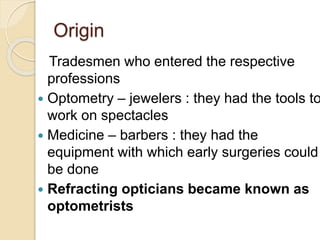 Origin
Tradesmen who entered the respective
professions
 Optometry – jewelers : they had the tools to
work on spectacles
 Medicine – barbers : they had the
equipment with which early surgeries could
be done
 Refracting opticians became known as
optometrists
 