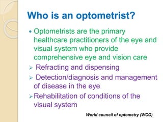 Who is an optometrist?
 Optometrists are the primary
healthcare practitioners of the eye and
visual system who provide
comprehensive eye and vision care
 Refracting and dispensing
 Detection/diagnosis and management
of disease in the eye
Rehabilitation of conditions of the
visual system
World council of optometry (WCO)
 