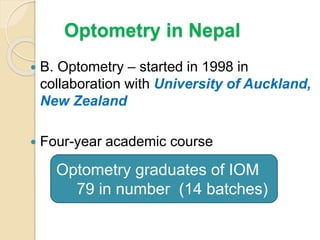 Optometry in Nepal
 B. Optometry – started in 1998 in
collaboration with University of Auckland,
New Zealand
 Four-year academic course
Optometry graduates of IOM
79 in number (14 batches)
 