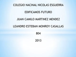 COLEGIO NACINAL NICOLAS ESGUERRA
EDIFICAMOS FUTURO
JUAN CAMILO MARTINEZ MENDEZ
LEANDRO ESTEBAN MONROY CASALLAS
804
2013
 