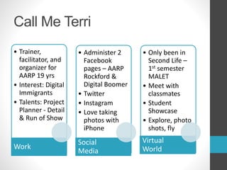 Call Me Terri 
• Trainer, 
facilitator, and 
organizer for 
AARP 19 yrs 
• Interest: Digital 
Immigrants 
• Talents: Project 
Planner - Detail 
& Run of Show 
Work 
• Administer 2 
Facebook 
pages – AARP 
Rockford & 
Digital Boomer 
• Twitter 
• Instagram 
• Love taking 
photos with 
iPhone 
Social 
Media 
• Only been in 
Second Life – 
1st semester 
MALET 
• Meet with 
classmates 
• Student 
Showcase 
• Explore, photo 
shots, fly 
Virtual 
World 
 