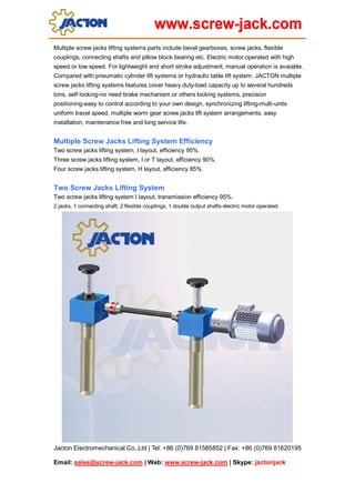 Jacton Electromechanical Co.,Ltd | Tel: +86 (0)769 81585852 | Fax: +86 (0)769 81620195
Email: sales@screw-jack.com | Web: www.screw-jack.com | Skype: jactonjack
Multiple screw jacks lifting systems parts include bevel gearboxes, screw jacks, flexible
couplings, connecting shafts and pillow block bearing etc. Electric motor operated with high
speed or low speed. For lightweight and short stroke adjustment, manual operation is avaiable.
Compared with pneumatic cylinder lift systems or hydraulic table lift system. JACTON multiple
screw jacks lifting systems features cover heavy duty-load capacity up to several hundreds
tons, self locking-no need brake mechanism or others locking systems, precision
positioning-easy to control according to your own design, synchronizing lifting-multi-units
uniform travel speed, multiple worm gear screw jacks lift system arrangements, easy
installation, maintenance free and long service life.
Multiple Screw Jacks Lifting System Efficiency
Two screw jacks lifting system, I layout, efficiency 95%.
Three screw jacks lifting system, I or T layout, efficiency 90%.
Four screw jacks lifting system, H layout, efficiency 85%.
Two Screw Jacks Lifting System
Two screw jacks lifting system I layout, transmission efficiency 95%.
2 jacks, 1 connecting shaft, 2 flexible couplings, 1 double output shafts electric motor operated.
 