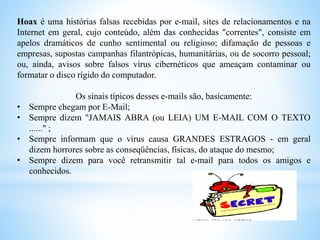 Hoax é uma histórias falsas recebidas por e-mail, sites de relacionamentos e na
Internet em geral, cujo conteúdo, além das conhecidas "correntes", consiste em
apelos dramáticos de cunho sentimental ou religioso; difamação de pessoas e
empresas, supostas campanhas filantrópicas, humanitárias, ou de socorro pessoal;
ou, ainda, avisos sobre falsos vírus cibernéticos que ameaçam contaminar ou
formatar o disco rígido do computador.
Os sinais típicos desses e-mails são, basicamente:
• Sempre chegam por E-Mail;
• Sempre dizem "JAMAIS ABRA (ou LEIA) UM E-MAIL COM O TEXTO
......" ;
• Sempre informam que o vírus causa GRANDES ESTRAGOS - em geral
dizem horrores sobre as conseqüências, físicas, do ataque do mesmo;
• Sempre dizem para você retransmitir tal e-mail para todos os amigos e
conhecidos.
 