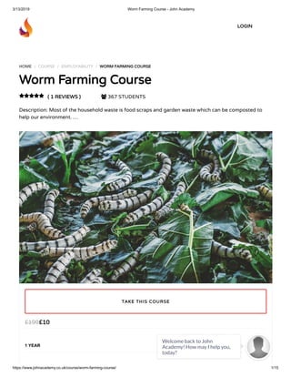 3/13/2019 Worm Farming Course - John Academy
https://www.johnacademy.co.uk/course/worm-farming-course/ 1/15
HOME / COURSE / EMPLOYABILITY / WORM FARMING COURSEWORM FARMING COURSE
Worm Farming CourseWorm Farming Course
( 1 REVIEWS )( 1 REVIEWS )  367 STUDENTS
Description: Most of the household waste is food scraps and garden waste which can be composted to
help our environment. …

££1010££199199
1 YEAR
TAKE THIS COURSETAKE THIS COURSE
LOGINLOGIN
Welcome back to John
Academy! How may I help you,
today?

 