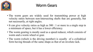 Worm Gears
• The worm gears are widely used for transmitting power at high
velocity ratios between non-intersecting shafts that are generally, but
not necessarily, at right angles.
• It can give velocity ratios as high as 300 : 1 or more in a single step in
a minimum of space, but it has a lower efficiency.
• The worm gearing is mostly used as a speed reducer, which consists of
worm and a worm wheel or gear.
• The worm (which is the driving member) is usually of a cylindrical
form having threads of the same shape as that of an involute rack.
 