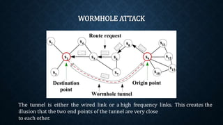 WORMHOLE ATTACK
The tunnel is either the wired link or a high frequency links. This
creates the illusion that the two end points of the tunnel are very close
to each other.
 