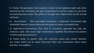• 1) Packet Encapsulation: Each packet is routed via the legitimate path
only, when received by the wormhole end, gets encapsulated to prevent
nodes on way from incrementing hop counts. The packet is brought into
original form by the second end point.
• 2) Out-of-Band: This two-ended wormhole, a dedicated out-of-band high
bandwidth channel is placed between end points to create a wormhole link.
• 3) High-Power-Transmission: This kind of wormhole approach has only
one malicious node with much high transmission capability that attracts
the packets to follow path passing from it.
• 4) Packet Relay: In packet relay two malicious nodes relay packet
between two nodes which are far apart from each other and
convenience these nodes that they are neighbor.
 