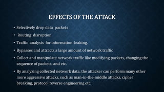 EFFECTS OF THE ATTACK
• Selectively drop data packets
• Routing disruption
• Traffic analysis for information leaking.
• Bypasses and attracts a large amount of network traffic
• Collect and manipulate network traffic like modifying packets,
changing the sequence of packets, and etc.
• By analyzing collected network data, the attacker can perform many
other more aggressive attacks, such as man-in-the-middle attacks,
cipher breaking, protocol reverse engineering etc.
 