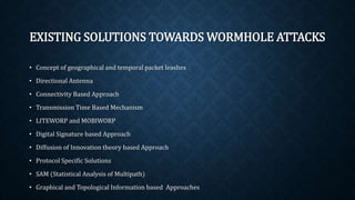 EXISTING SOLUTIONS TOWARDS
WORMHOLE ATTACKS
• Concept of geographical and temporal packet leashes
• Directional Antenna
• Connectivity Based Approach
• Transmission Time Based Mechanism
• LITEWORP and MOBIWORP
• Digital Signature based Approach
• Diffusion of Innovation theory based Approach
• Protocol Specific Solutions
• SAM (Statistical Analysis of Multipath)
• Graphical and Topological Information based Approaches
 