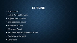OUTLINE
• Introduction
• Mobile Ad-Hoc Network
• Applications of MANET
• Challenges and Issues
• Attacks on MANET
• Wormhole Attack
• Past Work towards Wormhole Attack
• Technique to be used
• Conclusion
 