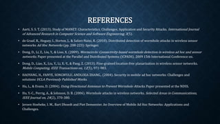 REFERENCES
• Aarti, S. S. T. (2013). Study of MANET: Characteristics, Challenges, Application and Security Attacks.
International Journal of Advanced Research in Computer Science and Software Engineering, 3(5).
• de Graaf, R., Hegazy, I., Horton, J., & Safavi-Naini, R. (2010). Distributed detection of wormhole attacks in
wireless sensor networks Ad Hoc Networks (pp. 208-223): Springer.
• Dong, D., Li, Z., Liu, Y., & Liao, X. (2009). Wormcircle: Connectivity-based wormhole detection in wireless ad hoc
and sensor networks. Paper presented at the Parallel and Distributed Systems (ICPADS), 2009 15th
International Conference on.
• Dong, D., Liao, X., Liu, Y., Li, X.-Y., & Pang, Z. (2013). Fine-grained location-free planarization in wireless sensor
networks. Mobile Computing, IEEE Transactions on, 12(5), 971-983.
• HAOYANG, H., FANYE, SONGWULU, ANDLIXIA ZHANG,. (2004). Security in mobile ad hoc networks:
Challenges and solutions UCLA Previously Published Works.
• Hu, L., & Evans, D. (2004). Using Directional Antennas to Prevent Wormhole Attacks. Paper presented at the
NDSS.
• Hu, Y.-C., Perrig, A., & Johnson, D. B. (2006). Wormhole attacks in wireless networks. Selected Areas in
Communications, IEEE Journal on, 24(2), 370-380.
• Jeroen Hoebeke, I. M., Bart Dhoedt and Piet Demeester. An Overview of Mobile Ad Hoc Networks: Applications
and Challenges.
 
