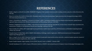 REFERENCES
• Khalil, I., Bagchi, S., & Shroff, N. B. (2008). MOBIWORP: Mitigation of the wormhole attack in mobile multihop wireless networks. Ad Hoc
Networks, 6(3), 344-362.
• Khan, Z. A., & Islam, M. H. (2012, 8-9 Oct. 2012). Wormhole attack: A new detection technique. Paper presented at the Emerging
Technologies (ICET), 2012 International Conference on.
• Lazos, L., Poovendran, R., Meadows, C., Syverson, P., & Chang, L. (2005). Preventing wormhole attacks on wireless ad hoc networks: a
graph theoretic approach. Paper presented at the Wireless Communications and Networking Conference, 2005 IEEE.
• Özdemir, S., Meghdadi, M., & Güler, Ý. (2008). A time and trust based wormhole detection algorithm for wireless sensor networks. Paper
presented at the manuscript in Turkish), in 3rd Information Security and Cryptology Conference (ISC’08).
• Park, T., & Shin, K. G. (2004). LiSP: A lightweight security protocol for wireless sensor networks. ACM Transactions on Embedded
Computing Systems (TECS), 3(3), 634-660.
• Priyanka Goyal, V. P., Rahul Rishi. (2011). MANET: Vulnerabilities, Challenges, Attacks, Application. IJCEM International Journal of
Computational Engineering & Management, 11.
• Qian, L., Song, N., & Li, X. (2007). Detection of wormhole attacks in multi-path routed wireless ad hoc networks: a statistical analysis
approach. Journal of Network and Computer Applications, 30(1), 308-330.
• Rashid Sheikhl Mahakal Singh Chandee, D. K. M. (2010). Security Issues in MANET: A Review IEEE.
• Saurabh Upadhyaya, B. K. C. (2011). Impact of Wormhole Attacks on MANETs. International Journal of Computer Science & Emerging
Technologies, 2(1).
 