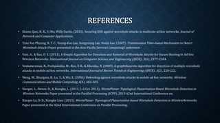 REFERENCES
• Shams Qazi, R. R., Yi Mu, Willy Susilo. (2013). Securing DSR against wormhole attacks in multirate ad hoc networks.
Journal of Network and Computer Applications.
• Tran Van Phuong, N. T. C., Young-Koo Lee, Sungyoung Lee, Heejo Lee. (2007). Transmission Time-based Mechanism to
Detect Wormhole Attacks Paper presented at the Asia-Pacific Services Computing Conference.
• Vani, A., & Rao, D. S. (2011). A Simple Algorithm for Detection and Removal of Wormhole Attacks for Secure Routing In
Ad Hoc Wireless Networks. International Journal on Computer Science and Engineering (IJCSE), 3(6), 2377-2384.
• Venkataraman, R., Pushpalatha, M., Rao, T. R., & Khemka, R. (2009). A graphtheoretic algorithm for detection of
multiple wormhole attacks in mobile ad hoc networks. International Journal of Recent Trends in Engineering (IJRTE),
1(2), 220-222.
• Wang, W., Bhargava, B., Lu, Y., & Wu, X. (2006). Defending against wormhole attacks in mobile ad hoc networks.
Wireless Communications and Mobile Computing, 6(4), 483-503.
• Xiaopei, L., Dezun, D., & Xiangke, L. (2013, 1-4 Oct. 2013). WormPlanar: Topological Planarization Based Wormhole
Detection in Wireless Networks. Paper presented at the Parallel Processing (ICPP), 2013 42nd International Conference
on.
• Xiaopei Lu, D. D., Xiangke Liao. (2013). WormPlanar: Topological Planarization based Wormhole Detection in
WirelessNetworks. Paper presented at the 42nd International Conference on Parallel Processing.
 