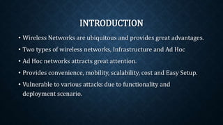 INTRODUCTION
• Wireless Networks are ubiquitous and provides great
advantages.
• Two types of wireless networks, Infrastructure and Ad Hoc
• Ad Hoc networks attracts great attention.
• Provides convenience, mobility, scalability, cost and Easy
Setup.
• Vulnerable to various attacks due to functionality and
deployment scenario.
 