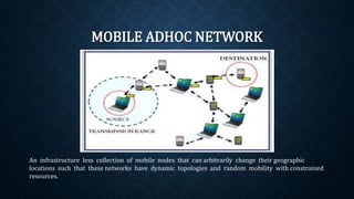 MOBILE ADHOC NETWORK
An infrastructure less collection of mobile nodes that can arbitrarily change their
geographic locations such that these networks have dynamic topologies and random
mobility with constrained resources.
 