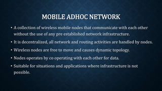 MOBILE ADHOC NETWORK
• A collection of wireless mobile nodes that communicate with each
other without the use of any pre established network infrastructure.
• It is decentralized, all network and routing activities are handled by
nodes.
• Wireless nodes are free to move and causes dynamic topology.
• Nodes operates by co operating with each other for data.
• Suitable for situations and applications where infrastructure is not
possible.
 