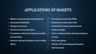 APPLICATIONS OF MANETS
• Military communication and operations
• Automated battlefields
• Emergency services
• Search and rescue operations
• E-commerce: electronic payments
anytime and anywhere
• Business: dynamic database access,
mobile offices
• Personal area networks (PAN)
• Networks at construction sites
• Universities, Virtual classrooms and
campus settings
• Ad hoc communications during
meetings or lectures
• Multi-user games
• Wireless P2P networking and Outdoor
Internet access
 