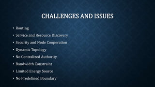 CHALLENGES AND ISSUES
• Routing
• Service and Resource Discovery
• Security and Node Cooperation
• Dynamic Topology
• No Centralized Authority
• Bandwidth Constraint
• Limited Energy Source
• No Predefined Boundary
 