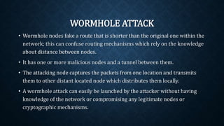WORMHOLE ATTACK
• Wormhole nodes fake a route that is shorter than the original one
within the network; this can confuse routing mechanisms which rely
on the knowledge about distance between nodes.
• It has one or more malicious nodes and a tunnel between them.
• The attacking node captures the packets from one location and
transmits them to other distant located node which distributes them
locally.
• A wormhole attack can easily be launched by the attacker without
having knowledge of the network or compromising any legitimate
nodes or cryptographic mechanisms.
 