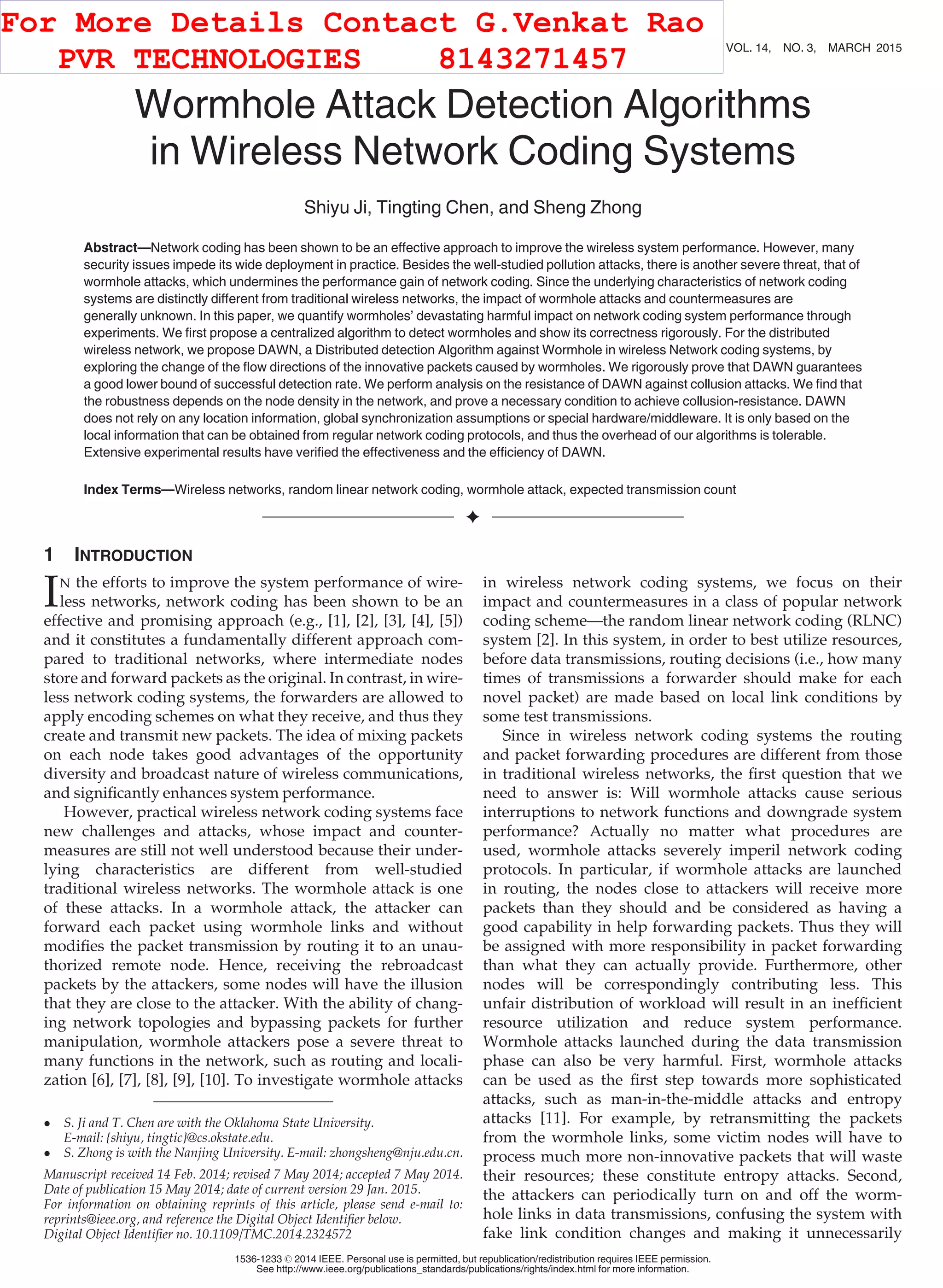 Wormhole Attack Detection Algorithms in Wireless Network Coding Systems Shiyu Ji, Tingting Chen, and Sheng Zhong Abstract—Network coding has been shown to be an effective approach to improve the wireless system performance. However, many security issues impede its wide deployment in practice. Besides the well-studied pollution attacks, there is another severe threat, that of wormhole attacks, which undermines the performance gain of network coding. Since the underlying characteristics of network coding systems are distinctly different from traditional wireless networks, the impact of wormhole attacks and countermeasures are generally unknown. In this paper, we quantify wormholes’ devastating harmful impact on network coding system performance through experiments. We ﬁrst propose a centralized algorithm to detect wormholes and show its correctness rigorously. For the distributed wireless network, we propose DAWN, a Distributed detection Algorithm against Wormhole in wireless Network coding systems, by exploring the change of the ﬂow directions of the innovative packets caused by wormholes. We rigorously prove that DAWN guarantees a good lower bound of successful detection rate. We perform analysis on the resistance of DAWN against collusion attacks. We ﬁnd that the robustness depends on the node density in the network, and prove a necessary condition to achieve collusion-resistance. DAWN does not rely on any location information, global synchronization assumptions or special hardware/middleware. It is only based on the local information that can be obtained from regular network coding protocols, and thus the overhead of our algorithms is tolerable. Extensive experimental results have veriﬁed the effectiveness and the efﬁciency of DAWN. Index Terms—Wireless networks, random linear network coding, wormhole attack, expected transmission count Ç 1 INTRODUCTION IN the efforts to improve the system performance of wire- less networks, network coding has been shown to be an effective and promising approach (e.g., [1], [2], [3], [4], [5]) and it constitutes a fundamentally different approach com- pared to traditional networks, where intermediate nodes store and forward packets as the original. In contrast, in wire- less network coding systems, the forwarders are allowed to apply encoding schemes on what they receive, and thus they create and transmit new packets. The idea of mixing packets on each node takes good advantages of the opportunity diversity and broadcast nature of wireless communications, and signiﬁcantly enhances system performance. However, practical wireless network coding systems face new challenges and attacks, whose impact and counter- measures are still not well understood because their under- lying characteristics are different from well-studied traditional wireless networks. The wormhole attack is one of these attacks. In a wormhole attack, the attacker can forward each packet using wormhole links and without modiﬁes the packet transmission by routing it to an unau- thorized remote node. Hence, receiving the rebroadcast packets by the attackers, some nodes will have the illusion that they are close to the attacker. With the ability of chang- ing network topologies and bypassing packets for further manipulation, wormhole attackers pose a severe threat to many functions in the network, such as routing and locali- zation [6], [7], [8], [9], [10]. To investigate wormhole attacks in wireless network coding systems, we focus on their impact and countermeasures in a class of popular network coding scheme—the random linear network coding (RLNC) system [2]. In this system, in order to best utilize resources, before data transmissions, routing decisions (i.e., how many times of transmissions a forwarder should make for each novel packet) are made based on local link conditions by some test transmissions. Since in wireless network coding systems the routing and packet forwarding procedures are different from those in traditional wireless networks, the ﬁrst question that we need to answer is: Will wormhole attacks cause serious interruptions to network functions and downgrade system performance? Actually no matter what procedures are used, wormhole attacks severely imperil network coding protocols. In particular, if wormhole attacks are launched in routing, the nodes close to attackers will receive more packets than they should and be considered as having a good capability in help forwarding packets. Thus they will be assigned with more responsibility in packet forwarding than what they can actually provide. Furthermore, other nodes will be correspondingly contributing less. This unfair distribution of workload will result in an inefﬁcient resource utilization and reduce system performance. Wormhole attacks launched during the data transmission phase can also be very harmful. First, wormhole attacks can be used as the ﬁrst step towards more sophisticated attacks, such as man-in-the-middle attacks and entropy attacks [11]. For example, by retransmitting the packets from the wormhole links, some victim nodes will have to process much more non-innovative packets that will waste their resources; these constitute entropy attacks. Second, the attackers can periodically turn on and off the worm- hole links in data transmissions, confusing the system with fake link condition changes and making it unnecessarily S. Ji and T. Chen are with the Oklahoma State University. E-mail: {shiyu, tingtic}@cs.okstate.edu. S. Zhong is with the Nanjing University. E-mail: zhongsheng@nju.edu.cn. Manuscript received 14 Feb. 2014; revised 7 May 2014; accepted 7 May 2014. Date of publication 15 May 2014; date of current version 29 Jan. 2015. For information on obtaining reprints of this article, please send e-mail to: reprints@ieee.org, and reference the Digital Object Identiﬁer below. Digital Object Identiﬁer no. 10.1109/TMC.2014.2324572 660 IEEE TRANSACTIONS ON MOBILE COMPUTING, VOL. 14, NO. 3, MARCH 2015 1536-1233 ß 2014 IEEE. Personal use is permitted, but republication/redistribution requires IEEE permission. See http://www.ieee.org/publications_standards/publications/rights/index.html for more information. For More Details Contact G.Venkat Rao PVR TECHNOLOGIES 8143271457 