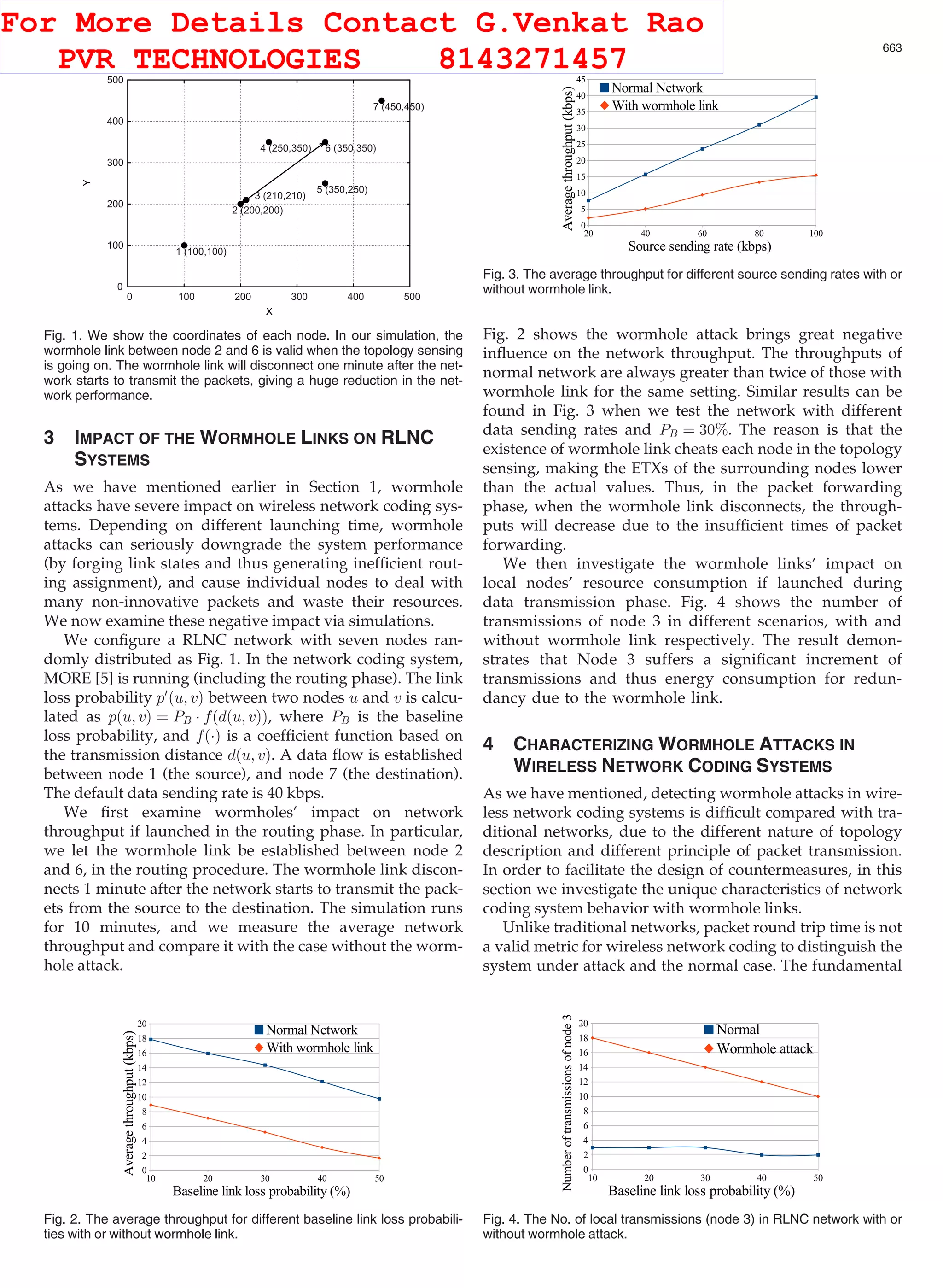 3 IMPACT OF THE WORMHOLE LINKS ON RLNC SYSTEMS As we have mentioned earlier in Section 1, wormhole attacks have severe impact on wireless network coding sys- tems. Depending on different launching time, wormhole attacks can seriously downgrade the system performance (by forging link states and thus generating inefﬁcient rout- ing assignment), and cause individual nodes to deal with many non-innovative packets and waste their resources. We now examine these negative impact via simulations. We conﬁgure a RLNC network with seven nodes ran- domly distributed as Fig. 1. In the network coding system, MORE [5] is running (including the routing phase). The link loss probability p0 ðu; vÞ between two nodes u and v is calcu- lated as pðu; vÞ ¼ PB Á fðdðu; vÞÞ, where PB is the baseline loss probability, and fðÁÞ is a coefﬁcient function based on the transmission distance dðu; vÞ. A data ﬂow is established between node 1 (the source), and node 7 (the destination). The default data sending rate is 40 kbps. We ﬁrst examine wormholes’ impact on network throughput if launched in the routing phase. In particular, we let the wormhole link be established between node 2 and 6, in the routing procedure. The wormhole link discon- nects 1 minute after the network starts to transmit the pack- ets from the source to the destination. The simulation runs for 10 minutes, and we measure the average network throughput and compare it with the case without the worm- hole attack. Fig. 2 shows the wormhole attack brings great negative inﬂuence on the network throughput. The throughputs of normal network are always greater than twice of those with wormhole link for the same setting. Similar results can be found in Fig. 3 when we test the network with different data sending rates and PB ¼ 30%. The reason is that the existence of wormhole link cheats each node in the topology sensing, making the ETXs of the surrounding nodes lower than the actual values. Thus, in the packet forwarding phase, when the wormhole link disconnects, the through- puts will decrease due to the insufﬁcient times of packet forwarding. We then investigate the wormhole links’ impact on local nodes’ resource consumption if launched during data transmission phase. Fig. 4 shows the number of transmissions of node 3 in different scenarios, with and without wormhole link respectively. The result demon- strates that Node 3 suffers a signiﬁcant increment of transmissions and thus energy consumption for redun- dancy due to the wormhole link. 4 CHARACTERIZING WORMHOLE ATTACKS IN WIRELESS NETWORK CODING SYSTEMS As we have mentioned, detecting wormhole attacks in wire- less network coding systems is difﬁcult compared with tra- ditional networks, due to the different nature of topology description and different principle of packet transmission. In order to facilitate the design of countermeasures, in this section we investigate the unique characteristics of network coding system behavior with wormhole links. Unlike traditional networks, packet round trip time is not a valid metric for wireless network coding to distinguish the system under attack and the normal case. The fundamental Fig. 1. We show the coordinates of each node. In our simulation, the wormhole link between node 2 and 6 is valid when the topology sensing is going on. The wormhole link will disconnect one minute after the net- work starts to transmit the packets, giving a huge reduction in the net- work performance. Fig. 2. The average throughput for different baseline link loss probabili- ties with or without wormhole link. Fig. 3. The average throughput for different source sending rates with or without wormhole link. Fig. 4. The No. of local transmissions (node 3) in RLNC network with or without wormhole attack. JI ET AL.: WORMHOLE ATTACK DETECTION ALGORITHMS IN WIRELESS NETWORK CODING SYSTEMS 663 For More Details Contact G.Venkat Rao PVR TECHNOLOGIES 8143271457 