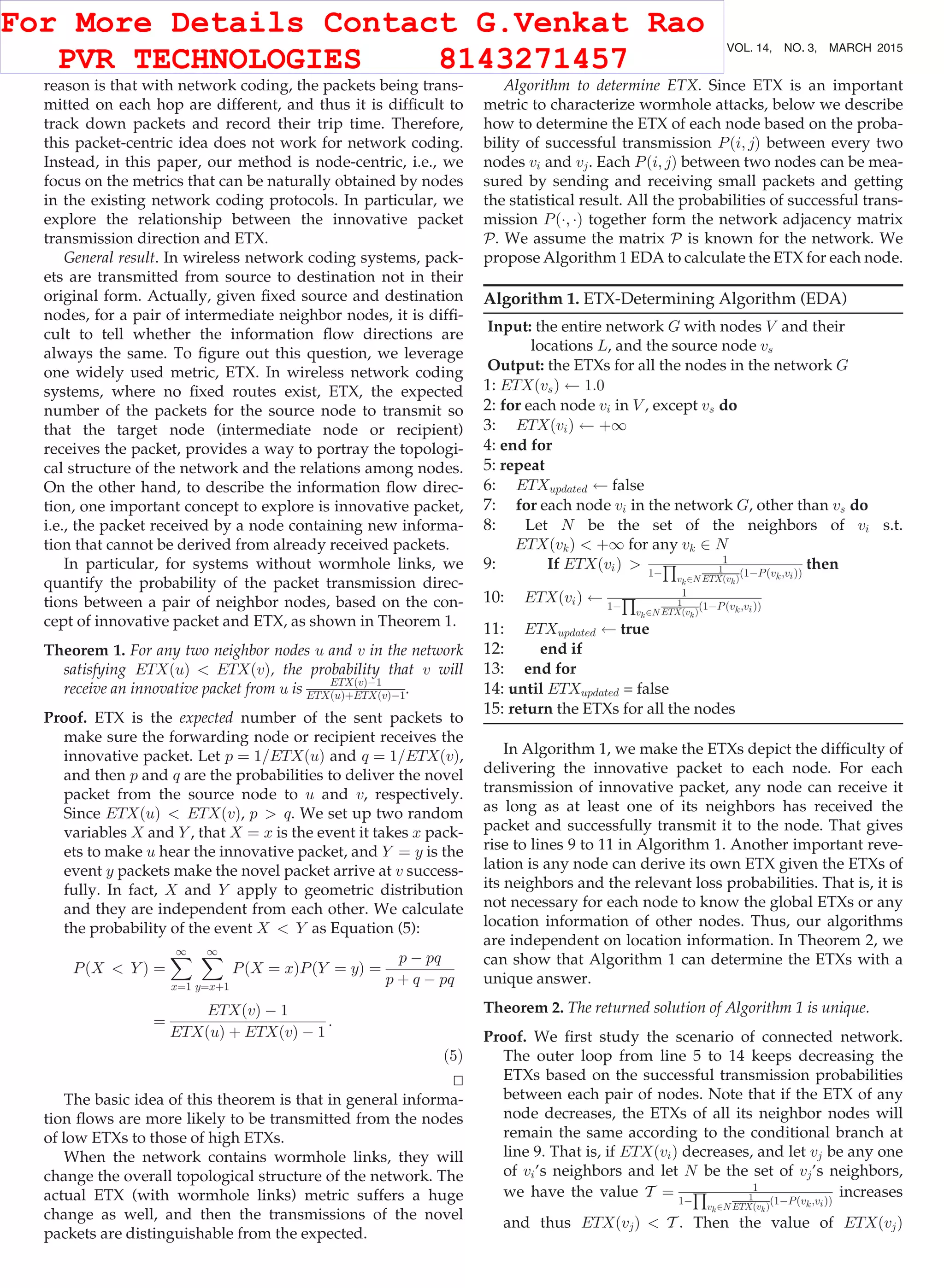 reason is that with network coding, the packets being trans- mitted on each hop are different, and thus it is difﬁcult to track down packets and record their trip time. Therefore, this packet-centric idea does not work for network coding. Instead, in this paper, our method is node-centric, i.e., we focus on the metrics that can be naturally obtained by nodes in the existing network coding protocols. In particular, we explore the relationship between the innovative packet transmission direction and ETX. General result. In wireless network coding systems, pack- ets are transmitted from source to destination not in their original form. Actually, given ﬁxed source and destination nodes, for a pair of intermediate neighbor nodes, it is difﬁ- cult to tell whether the information ﬂow directions are always the same. To ﬁgure out this question, we leverage one widely used metric, ETX. In wireless network coding systems, where no ﬁxed routes exist, ETX, the expected number of the packets for the source node to transmit so that the target node (intermediate node or recipient) receives the packet, provides a way to portray the topologi- cal structure of the network and the relations among nodes. On the other hand, to describe the information ﬂow direc- tion, one important concept to explore is innovative packet, i.e., the packet received by a node containing new informa- tion that cannot be derived from already received packets. In particular, for systems without wormhole links, we quantify the probability of the packet transmission direc- tions between a pair of neighbor nodes, based on the con- cept of innovative packet and ETX, as shown in Theorem 1. Theorem 1. For any two neighbor nodes u and v in the network satisfying ETXðuÞ ETXðvÞ, the probability that v will receive an innovative packet from u is ETXðvÞÀ1 ETXðuÞþETXðvÞÀ1. Proof. ETX is the expected number of the sent packets to make sure the forwarding node or recipient receives the innovative packet. Let p ¼ 1=ETXðuÞ and q ¼ 1=ETXðvÞ, and then p and q are the probabilities to deliver the novel packet from the source node to u and v, respectively. Since ETXðuÞ ETXðvÞ, p q. We set up two random variables X and Y , that X ¼ x is the event it takes x pack- ets to make u hear the innovative packet, and Y ¼ y is the event y packets make the novel packet arrive at v success- fully. In fact, X and Y apply to geometric distribution and they are independent from each other. We calculate the probability of the event X Y as Equation (5): PðX Y Þ ¼ X1 x¼1 X1 y¼xþ1 PðX ¼ xÞPðY ¼ yÞ ¼ p À pq p þ q À pq ¼ ETXðvÞ À 1 ETXðuÞ þ ETXðvÞ À 1 : (5) tu The basic idea of this theorem is that in general informa- tion ﬂows are more likely to be transmitted from the nodes of low ETXs to those of high ETXs. When the network contains wormhole links, they will change the overall topological structure of the network. The actual ETX (with wormhole links) metric suffers a huge change as well, and then the transmissions of the novel packets are distinguishable from the expected. Algorithm to determine ETX. Since ETX is an important metric to characterize wormhole attacks, below we describe how to determine the ETX of each node based on the proba- bility of successful transmission Pði; jÞ between every two nodes vi and vj. Each Pði; jÞ between two nodes can be mea- sured by sending and receiving small packets and getting the statistical result. All the probabilities of successful trans- mission PðÁ; ÁÞ together form the network adjacency matrix P. We assume the matrix P is known for the network. We propose Algorithm 1 EDA to calculate the ETX for each node. Algorithm 1. ETX-Determining Algorithm (EDA) Input: the entire network G with nodes V and their locations L, and the source node vs Output: the ETXs for all the nodes in the network G 1: ETXðvsÞ 1:0 2: for each node vi in V , except vs do 3: ETXðviÞ þ1 4: end for 5: repeat 6: ETXupdated false 7: for each node vi in the network G, other than vs do 8: Let N be the set of the neighbors of vi s.t. ETXðvkÞ þ1 for any vk 2 N 9: If ETXðviÞ 1 1À Q vk2N 1 ETXðvkÞ ð1ÀPðvk;viÞÞ then 10: ETXðviÞ 1 1À Q vk2N 1 ETXðvkÞ ð1ÀPðvk;viÞÞ 11: ETXupdated true 12: end if 13: end for 14: until ETXupdated = false 15: return the ETXs for all the nodes In Algorithm 1, we make the ETXs depict the difﬁculty of delivering the innovative packet to each node. For each transmission of innovative packet, any node can receive it as long as at least one of its neighbors has received the packet and successfully transmit it to the node. That gives rise to lines 9 to 11 in Algorithm 1. Another important reve- lation is any node can derive its own ETX given the ETXs of its neighbors and the relevant loss probabilities. That is, it is not necessary for each node to know the global ETXs or any location information of other nodes. Thus, our algorithms are independent on location information. In Theorem 2, we can show that Algorithm 1 can determine the ETXs with a unique answer. Theorem 2. The returned solution of Algorithm 1 is unique. Proof. We ﬁrst study the scenario of connected network. The outer loop from line 5 to 14 keeps decreasing the ETXs based on the successful transmission probabilities between each pair of nodes. Note that if the ETX of any node decreases, the ETXs of all its neighbor nodes will remain the same according to the conditional branch at line 9. That is, if ETXðviÞ decreases, and let vj be any one of vi’s neighbors and let N be the set of vj’s neighbors, we have the value T ¼ 1 1À Q vk2N 1 ETXðvkÞ ð1ÀPðvk;viÞÞ increases and thus ETXðvjÞ T . Then the value of ETXðvjÞ 664 IEEE TRANSACTIONS ON MOBILE COMPUTING, VOL. 14, NO. 3, MARCH 2015 For More Details Contact G.Venkat Rao PVR TECHNOLOGIES 8143271457 