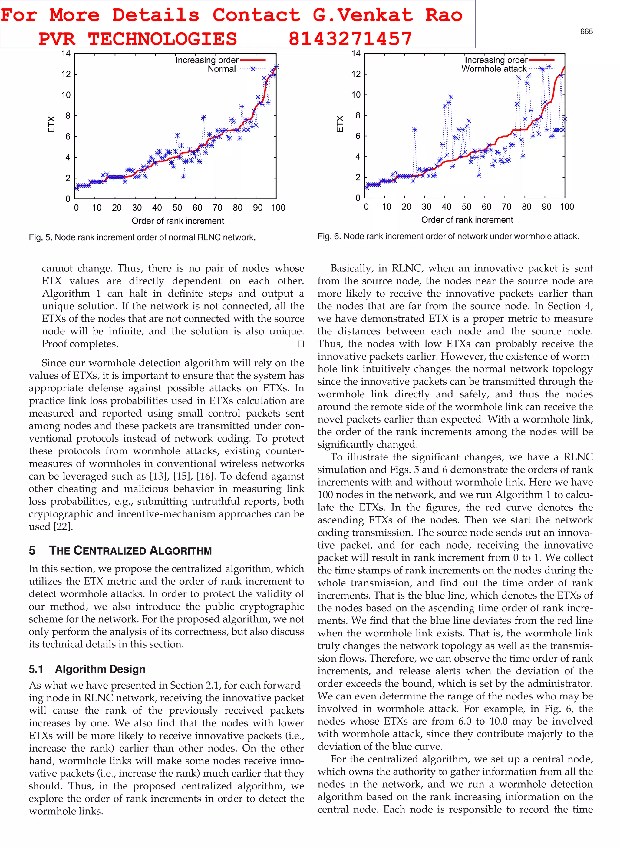 cannot change. Thus, there is no pair of nodes whose ETX values are directly dependent on each other. Algorithm 1 can halt in deﬁnite steps and output a unique solution. If the network is not connected, all the ETXs of the nodes that are not connected with the source node will be inﬁnite, and the solution is also unique. Proof completes. tu Since our wormhole detection algorithm will rely on the values of ETXs, it is important to ensure that the system has appropriate defense against possible attacks on ETXs. In practice link loss probabilities used in ETXs calculation are measured and reported using small control packets sent among nodes and these packets are transmitted under con- ventional protocols instead of network coding. To protect these protocols from wormhole attacks, existing counter- measures of wormholes in conventional wireless networks can be leveraged such as [13], [15], [16]. To defend against other cheating and malicious behavior in measuring link loss probabilities, e.g., submitting untruthful reports, both cryptographic and incentive-mechanism approaches can be used [22]. 5 THE CENTRALIZED ALGORITHM In this section, we propose the centralized algorithm, which utilizes the ETX metric and the order of rank increment to detect wormhole attacks. In order to protect the validity of our method, we also introduce the public cryptographic scheme for the network. For the proposed algorithm, we not only perform the analysis of its correctness, but also discuss its technical details in this section. 5.1 Algorithm Design As what we have presented in Section 2.1, for each forward- ing node in RLNC network, receiving the innovative packet will cause the rank of the previously received packets increases by one. We also ﬁnd that the nodes with lower ETXs will be more likely to receive innovative packets (i.e., increase the rank) earlier than other nodes. On the other hand, wormhole links will make some nodes receive inno- vative packets (i.e., increase the rank) much earlier that they should. Thus, in the proposed centralized algorithm, we explore the order of rank increments in order to detect the wormhole links. Basically, in RLNC, when an innovative packet is sent from the source node, the nodes near the source node are more likely to receive the innovative packets earlier than the nodes that are far from the source node. In Section 4, we have demonstrated ETX is a proper metric to measure the distances between each node and the source node. Thus, the nodes with low ETXs can probably receive the innovative packets earlier. However, the existence of worm- hole link intuitively changes the normal network topology since the innovative packets can be transmitted through the wormhole link directly and safely, and thus the nodes around the remote side of the wormhole link can receive the novel packets earlier than expected. With a wormhole link, the order of the rank increments among the nodes will be signiﬁcantly changed. To illustrate the signiﬁcant changes, we have a RLNC simulation and Figs. 5 and 6 demonstrate the orders of rank increments with and without wormhole link. Here we have 100 nodes in the network, and we run Algorithm 1 to calcu- late the ETXs. In the ﬁgures, the red curve denotes the ascending ETXs of the nodes. Then we start the network coding transmission. The source node sends out an innova- tive packet, and for each node, receiving the innovative packet will result in rank increment from 0 to 1. We collect the time stamps of rank increments on the nodes during the whole transmission, and ﬁnd out the time order of rank increments. That is the blue line, which denotes the ETXs of the nodes based on the ascending time order of rank incre- ments. We ﬁnd that the blue line deviates from the red line when the wormhole link exists. That is, the wormhole link truly changes the network topology as well as the transmis- sion ﬂows. Therefore, we can observe the time order of rank increments, and release alerts when the deviation of the order exceeds the bound, which is set by the administrator. We can even determine the range of the nodes who may be involved in wormhole attack. For example, in Fig. 6, the nodes whose ETXs are from 6.0 to 10.0 may be involved with wormhole attack, since they contribute majorly to the deviation of the blue curve. For the centralized algorithm, we set up a central node, which owns the authority to gather information from all the nodes in the network, and we run a wormhole detection algorithm based on the rank increasing information on the central node. Each node is responsible to record the time Fig. 5. Node rank increment order of normal RLNC network. Fig. 6. Node rank increment order of network under wormhole attack. JI ET AL.: WORMHOLE ATTACK DETECTION ALGORITHMS IN WIRELESS NETWORK CODING SYSTEMS 665 For More Details Contact G.Venkat Rao PVR TECHNOLOGIES 8143271457 