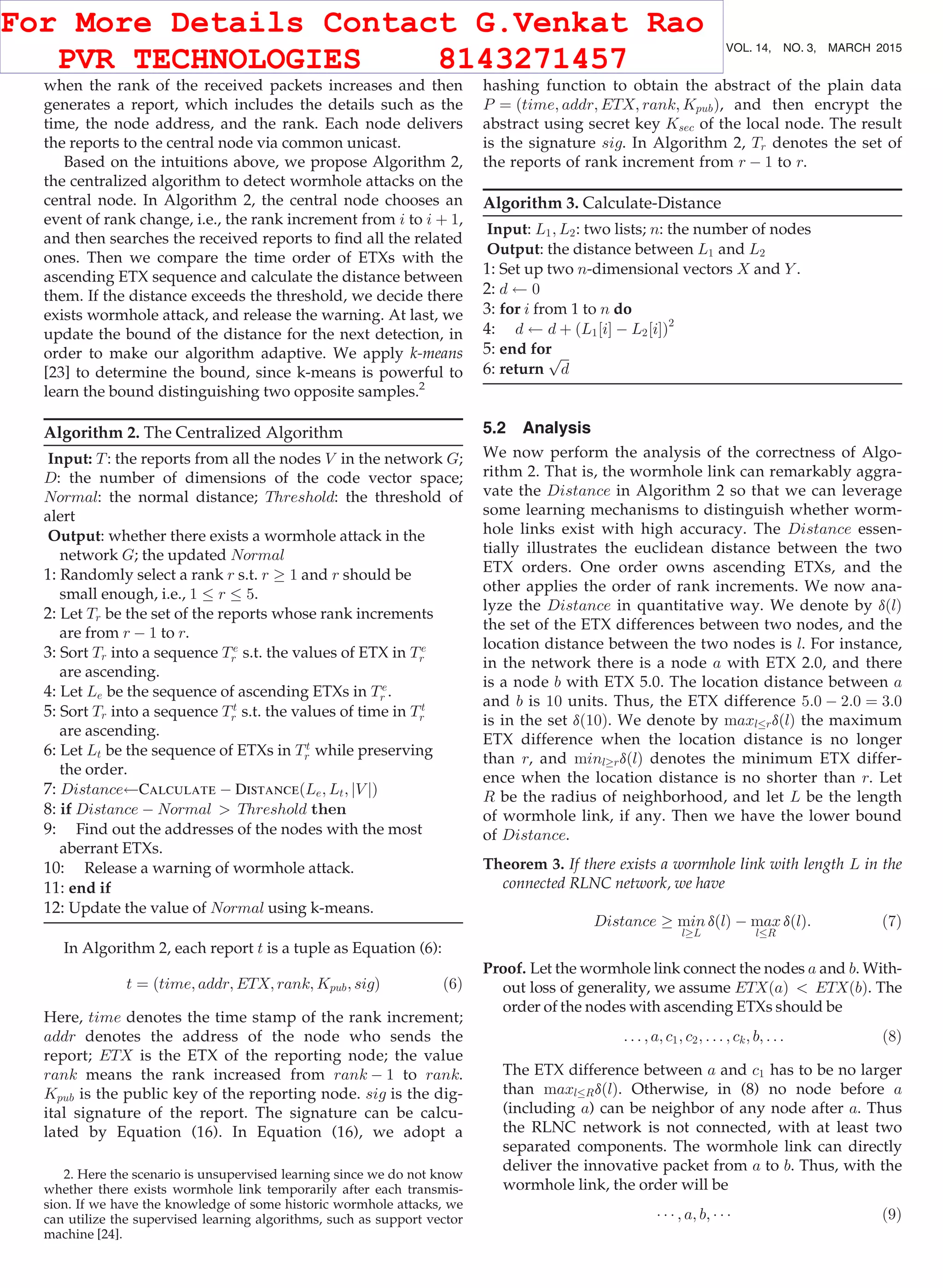when the rank of the received packets increases and then generates a report, which includes the details such as the time, the node address, and the rank. Each node delivers the reports to the central node via common unicast. Based on the intuitions above, we propose Algorithm 2, the centralized algorithm to detect wormhole attacks on the central node. In Algorithm 2, the central node chooses an event of rank change, i.e., the rank increment from i to i þ 1, and then searches the received reports to ﬁnd all the related ones. Then we compare the time order of ETXs with the ascending ETX sequence and calculate the distance between them. If the distance exceeds the threshold, we decide there exists wormhole attack, and release the warning. At last, we update the bound of the distance for the next detection, in order to make our algorithm adaptive. We apply k-means [23] to determine the bound, since k-means is powerful to learn the bound distinguishing two opposite samples.2 Algorithm 2. The Centralized Algorithm Input: T: the reports from all the nodes V in the network G; D: the number of dimensions of the code vector space; Normal: the normal distance; Threshold: the threshold of alert Output: whether there exists a wormhole attack in the network G; the updated Normal 1: Randomly select a rank r s.t. r ! 1 and r should be small enough, i.e., 1 r 5. 2: Let Tr be the set of the reports whose rank increments are from r À 1 to r. 3: Sort Tr into a sequence Te r s.t. the values of ETX in Te r are ascending. 4: Let Le be the sequence of ascending ETXs in Te r . 5: Sort Tr into a sequence Tt r s.t. the values of time in Tt r are ascending. 6: Let Lt be the sequence of ETXs in Tt r while preserving the order. 7: Distance Calculate À DistanceðLe; Lt; jV jÞ 8: if Distance À Normal Threshold then 9: Find out the addresses of the nodes with the most aberrant ETXs. 10: Release a warning of wormhole attack. 11: end if 12: Update the value of Normal using k-means. In Algorithm 2, each report t is a tuple as Equation (6): t ¼ ðtime; addr; ETX; rank; Kpub; sigÞ (6) Here, time denotes the time stamp of the rank increment; addr denotes the address of the node who sends the report; ETX is the ETX of the reporting node; the value rank means the rank increased from rank À 1 to rank. Kpub is the public key of the reporting node. sig is the dig- ital signature of the report. The signature can be calcu- lated by Equation (16). In Equation (16), we adopt a hashing function to obtain the abstract of the plain data P ¼ ðtime; addr; ETX; rank; KpubÞ, and then encrypt the abstract using secret key Ksec of the local node. The result is the signature sig. In Algorithm 2, Tr denotes the set of the reports of rank increment from r À 1 to r. Algorithm 3. Calculate-Distance Input: L1; L2: two lists; n: the number of nodes Output: the distance between L1 and L2 1: Set up two n-dimensional vectors X and Y . 2: d 0 3: for i from 1 to n do 4: d d þ ðL1½iŠ À L2½iŠÞ2 5: end for 6: return ﬃﬃﬃ d p 5.2 Analysis We now perform the analysis of the correctness of Algo- rithm 2. That is, the wormhole link can remarkably aggra- vate the Distance in Algorithm 2 so that we can leverage some learning mechanisms to distinguish whether worm- hole links exist with high accuracy. The Distance essen- tially illustrates the euclidean distance between the two ETX orders. One order owns ascending ETXs, and the other applies the order of rank increments. We now ana- lyze the Distance in quantitative way. We denote by dðlÞ the set of the ETX differences between two nodes, and the location distance between the two nodes is l. For instance, in the network there is a node a with ETX 2.0, and there is a node b with ETX 5.0. The location distance between a and b is 10 units. Thus, the ETX difference 5:0 À 2:0 ¼ 3:0 is in the set dð10Þ. We denote by maxl rdðlÞ the maximum ETX difference when the location distance is no longer than r, and minl!rdðlÞ denotes the minimum ETX differ- ence when the location distance is no shorter than r. Let R be the radius of neighborhood, and let L be the length of wormhole link, if any. Then we have the lower bound of Distance. Theorem 3. If there exists a wormhole link with length L in the connected RLNC network, we have Distance ! min l!L dðlÞ À max l R dðlÞ: (7) Proof. Let the wormhole link connect the nodes a and b. With- out loss of generality, we assume ETXðaÞ ETXðbÞ. The order of the nodes with ascending ETXs should be . . . ; a; c1; c2; . . . ; ck; b; . . . (8) The ETX difference between a and c1 has to be no larger than maxl RdðlÞ. Otherwise, in (8) no node before a (including a) can be neighbor of any node after a. Thus the RLNC network is not connected, with at least two separated components. The wormhole link can directly deliver the innovative packet from a to b. Thus, with the wormhole link, the order will be Á Á Á ; a; b; Á Á Á (9) 2. Here the scenario is unsupervised learning since we do not know whether there exists wormhole link temporarily after each transmis- sion. If we have the knowledge of some historic wormhole attacks, we can utilize the supervised learning algorithms, such as support vector machine [24]. 666 IEEE TRANSACTIONS ON MOBILE COMPUTING, VOL. 14, NO. 3, MARCH 2015 For More Details Contact G.Venkat Rao PVR TECHNOLOGIES 8143271457 
