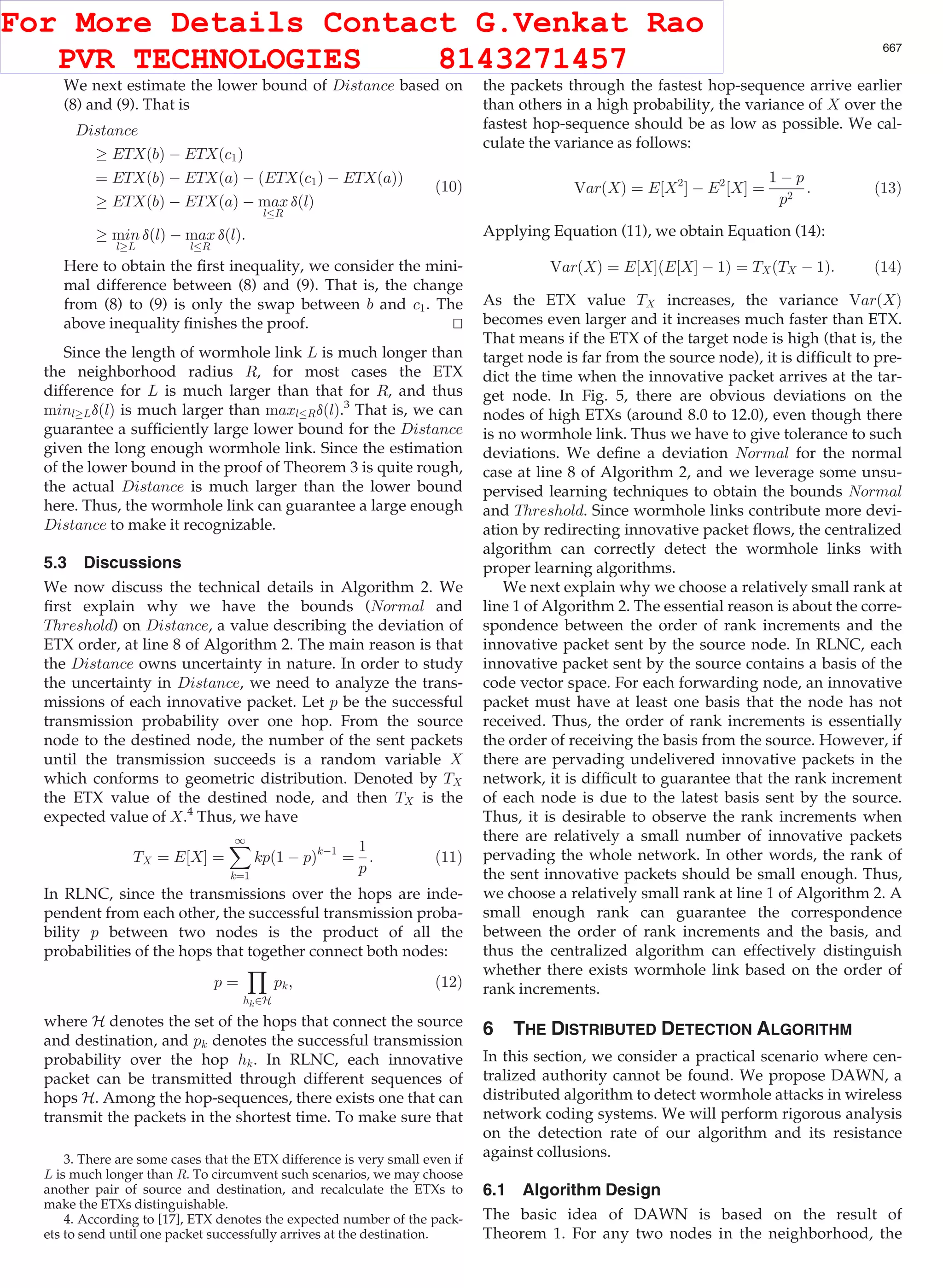 We next estimate the lower bound of Distance based on (8) and (9). That is Distance ! ETXðbÞ À ETXðc1Þ ¼ ETXðbÞ À ETXðaÞ À ðETXðc1Þ À ETXðaÞÞ ! ETXðbÞ À ETXðaÞ À max l R dðlÞ ! min l!L dðlÞ À max l R dðlÞ: (10) Here to obtain the ﬁrst inequality, we consider the mini- mal difference between (8) and (9). That is, the change from (8) to (9) is only the swap between b and c1. The above inequality ﬁnishes the proof. tu Since the length of wormhole link L is much longer than the neighborhood radius R, for most cases the ETX difference for L is much larger than that for R, and thus minl!LdðlÞ is much larger than maxl RdðlÞ.3 That is, we can guarantee a sufﬁciently large lower bound for the Distance given the long enough wormhole link. Since the estimation of the lower bound in the proof of Theorem 3 is quite rough, the actual Distance is much larger than the lower bound here. Thus, the wormhole link can guarantee a large enough Distance to make it recognizable. 5.3 Discussions We now discuss the technical details in Algorithm 2. We ﬁrst explain why we have the bounds (Normal and Threshold) on Distance, a value describing the deviation of ETX order, at line 8 of Algorithm 2. The main reason is that the Distance owns uncertainty in nature. In order to study the uncertainty in Distance, we need to analyze the trans- missions of each innovative packet. Let p be the successful transmission probability over one hop. From the source node to the destined node, the number of the sent packets until the transmission succeeds is a random variable X which conforms to geometric distribution. Denoted by TX the ETX value of the destined node, and then TX is the expected value of X.4 Thus, we have TX ¼ E½XŠ ¼ X1 k¼1 kpð1 À pÞkÀ1 ¼ 1 p : (11) In RLNC, since the transmissions over the hops are inde- pendent from each other, the successful transmission proba- bility p between two nodes is the product of all the probabilities of the hops that together connect both nodes: p ¼ Y hk2H pk; (12) where H denotes the set of the hops that connect the source and destination, and pk denotes the successful transmission probability over the hop hk. In RLNC, each innovative packet can be transmitted through different sequences of hops H. Among the hop-sequences, there exists one that can transmit the packets in the shortest time. To make sure that the packets through the fastest hop-sequence arrive earlier than others in a high probability, the variance of X over the fastest hop-sequence should be as low as possible. We cal- culate the variance as follows: VarðXÞ ¼ E½X2 Š À E2 ½XŠ ¼ 1 À p p2 : (13) Applying Equation (11), we obtain Equation (14): VarðXÞ ¼ E½XŠðE½XŠ À 1Þ ¼ TXðTX À 1Þ: (14) As the ETX value TX increases, the variance VarðXÞ becomes even larger and it increases much faster than ETX. That means if the ETX of the target node is high (that is, the target node is far from the source node), it is difﬁcult to pre- dict the time when the innovative packet arrives at the tar- get node. In Fig. 5, there are obvious deviations on the nodes of high ETXs (around 8.0 to 12.0), even though there is no wormhole link. Thus we have to give tolerance to such deviations. We deﬁne a deviation Normal for the normal case at line 8 of Algorithm 2, and we leverage some unsu- pervised learning techniques to obtain the bounds Normal and Threshold. Since wormhole links contribute more devi- ation by redirecting innovative packet ﬂows, the centralized algorithm can correctly detect the wormhole links with proper learning algorithms. We next explain why we choose a relatively small rank at line 1 of Algorithm 2. The essential reason is about the corre- spondence between the order of rank increments and the innovative packet sent by the source node. In RLNC, each innovative packet sent by the source contains a basis of the code vector space. For each forwarding node, an innovative packet must have at least one basis that the node has not received. Thus, the order of rank increments is essentially the order of receiving the basis from the source. However, if there are pervading undelivered innovative packets in the network, it is difﬁcult to guarantee that the rank increment of each node is due to the latest basis sent by the source. Thus, it is desirable to observe the rank increments when there are relatively a small number of innovative packets pervading the whole network. In other words, the rank of the sent innovative packets should be small enough. Thus, we choose a relatively small rank at line 1 of Algorithm 2. A small enough rank can guarantee the correspondence between the order of rank increments and the basis, and thus the centralized algorithm can effectively distinguish whether there exists wormhole link based on the order of rank increments. 6 THE DISTRIBUTED DETECTION ALGORITHM In this section, we consider a practical scenario where cen- tralized authority cannot be found. We propose DAWN, a distributed algorithm to detect wormhole attacks in wireless network coding systems. We will perform rigorous analysis on the detection rate of our algorithm and its resistance against collusions. 6.1 Algorithm Design The basic idea of DAWN is based on the result of Theorem 1. For any two nodes in the neighborhood, the 3. There are some cases that the ETX difference is very small even if L is much longer than R. To circumvent such scenarios, we may choose another pair of source and destination, and recalculate the ETXs to make the ETXs distinguishable. 4. According to [17], ETX denotes the expected number of the pack- ets to send until one packet successfully arrives at the destination. JI ET AL.: WORMHOLE ATTACK DETECTION ALGORITHMS IN WIRELESS NETWORK CODING SYSTEMS 667 For More Details Contact G.Venkat Rao PVR TECHNOLOGIES 8143271457 