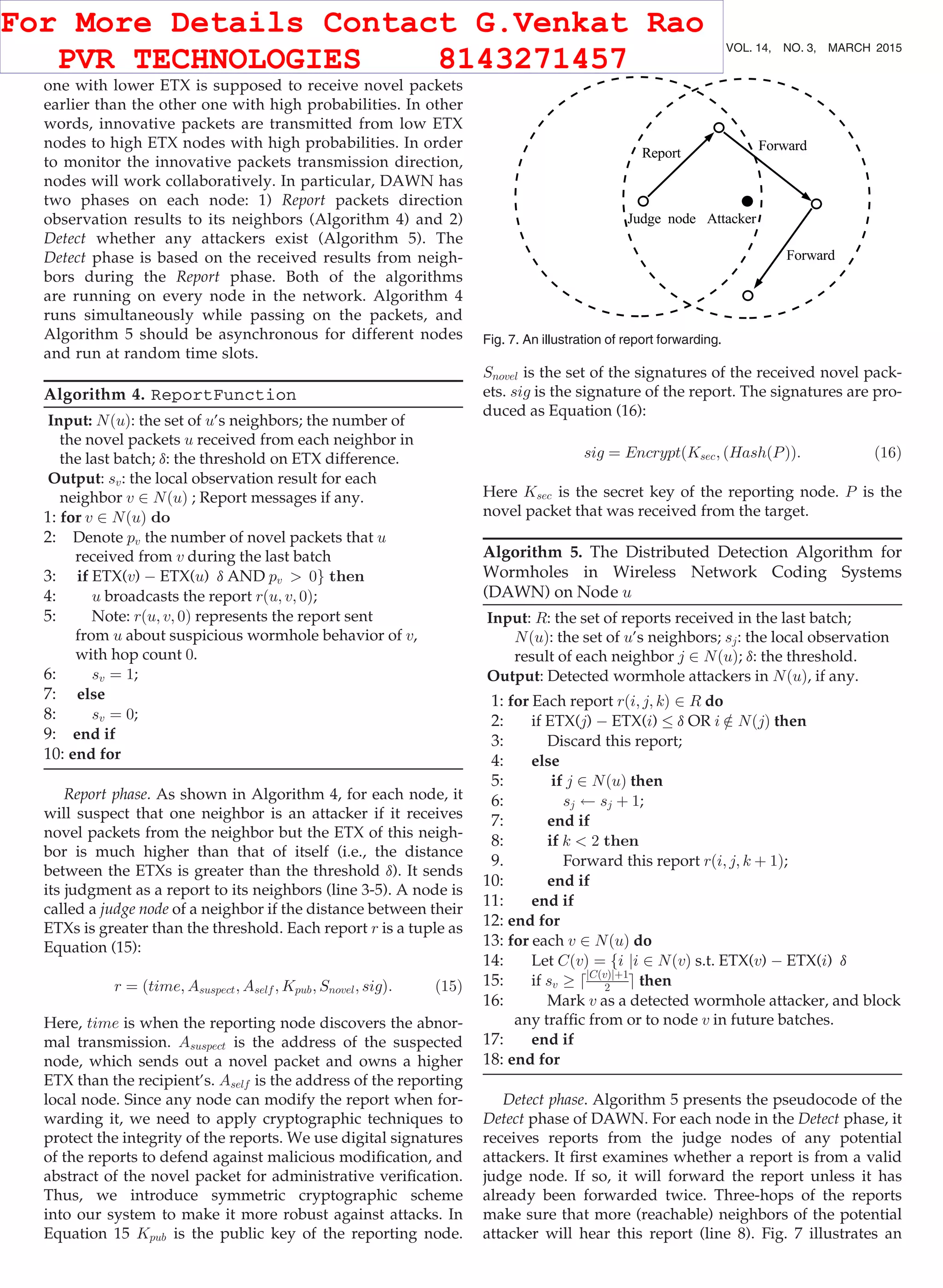 one with lower ETX is supposed to receive novel packets earlier than the other one with high probabilities. In other words, innovative packets are transmitted from low ETX nodes to high ETX nodes with high probabilities. In order to monitor the innovative packets transmission direction, nodes will work collaboratively. In particular, DAWN has two phases on each node: 1) Report packets direction observation results to its neighbors (Algorithm 4) and 2) Detect whether any attackers exist (Algorithm 5). The Detect phase is based on the received results from neigh- bors during the Report phase. Both of the algorithms are running on every node in the network. Algorithm 4 runs simultaneously while passing on the packets, and Algorithm 5 should be asynchronous for different nodes and run at random time slots. Algorithm 4. ReportFunction Input: NðuÞ: the set of u’s neighbors; the number of the novel packets u received from each neighbor in the last batch; d: the threshold on ETX difference. Output: sv: the local observation result for each neighbor v 2 NðuÞ ; Report messages if any. 1: for v 2 NðuÞ do 2: Denote pv the number of novel packets that u received from v during the last batch 3: if ETX(v) À ETX(u) d AND pv 0g then 4: u broadcasts the report rðu; v; 0Þ; 5: Note: rðu; v; 0Þ represents the report sent from u about suspicious wormhole behavior of v, with hop count 0. 6: sv ¼ 1; 7: else 8: sv ¼ 0; 9: end if 10: end for Report phase. As shown in Algorithm 4, for each node, it will suspect that one neighbor is an attacker if it receives novel packets from the neighbor but the ETX of this neigh- bor is much higher than that of itself (i.e., the distance between the ETXs is greater than the threshold d). It sends its judgment as a report to its neighbors (line 3-5). A node is called a judge node of a neighbor if the distance between their ETXs is greater than the threshold. Each report r is a tuple as Equation (15): r ¼ ðtime; Asuspect; Aself ; Kpub; Snovel; sigÞ: (15) Here, time is when the reporting node discovers the abnor- mal transmission. Asuspect is the address of the suspected node, which sends out a novel packet and owns a higher ETX than the recipient’s. Aself is the address of the reporting local node. Since any node can modify the report when for- warding it, we need to apply cryptographic techniques to protect the integrity of the reports. We use digital signatures of the reports to defend against malicious modiﬁcation, and abstract of the novel packet for administrative veriﬁcation. Thus, we introduce symmetric cryptographic scheme into our system to make it more robust against attacks. In Equation 15 Kpub is the public key of the reporting node. Snovel is the set of the signatures of the received novel pack- ets. sig is the signature of the report. The signatures are pro- duced as Equation (16): sig ¼ EncryptðKsec; ðHashðPÞÞ: (16) Here Ksec is the secret key of the reporting node. P is the novel packet that was received from the target. Algorithm 5. The Distributed Detection Algorithm for Wormholes in Wireless Network Coding Systems (DAWN) on Node u Input: R: the set of reports received in the last batch; NðuÞ: the set of u’s neighbors; sj: the local observation result of each neighbor j 2 NðuÞ; d: the threshold. Output: Detected wormhole attackers in NðuÞ, if any. 1: for Each report rði; j; kÞ 2 R do 2: if ETX(j) À ETX(i) d OR i =2 NðjÞ then 3: Discard this report; 4: else 5: if j 2 NðuÞ then 6: sj sj þ 1; 7: end if 8: if k 2 then 9. Forward this report rði; j; k þ 1Þ; 10: end if 11: end if 12: end for 13: for each v 2 NðuÞ do 14: Let CðvÞ ¼ fi ji 2 NðvÞ s.t. ETX(v) À ETX(i) d 15: if sv ! djCðvÞjþ1 2 e then 16: Mark v as a detected wormhole attacker, and block any trafﬁc from or to node v in future batches. 17: end if 18: end for Detect phase. Algorithm 5 presents the pseudocode of the Detect phase of DAWN. For each node in the Detect phase, it receives reports from the judge nodes of any potential attackers. It ﬁrst examines whether a report is from a valid judge node. If so, it will forward the report unless it has already been forwarded twice. Three-hops of the reports make sure that more (reachable) neighbors of the potential attacker will hear this report (line 8). Fig. 7 illustrates an Fig. 7. An illustration of report forwarding. 668 IEEE TRANSACTIONS ON MOBILE COMPUTING, VOL. 14, NO. 3, MARCH 2015 For More Details Contact G.Venkat Rao PVR TECHNOLOGIES 8143271457 