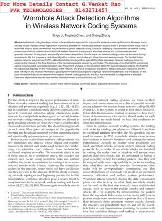 Wormhole Attack Detection Algorithms
in Wireless Network Coding Systems
Shiyu Ji, Tingting Chen, and Sheng Zhong
Abstract—Network coding has been shown to be an effective approach to improve the wireless system performance. However, many
security issues impede its wide deployment in practice. Besides the well-studied pollution attacks, there is another severe threat, that of
wormhole attacks, which undermines the performance gain of network coding. Since the underlying characteristics of network coding
systems are distinctly different from traditional wireless networks, the impact of wormhole attacks and countermeasures are
generally unknown. In this paper, we quantify wormholes’ devastating harmful impact on network coding system performance through
experiments. We ﬁrst propose a centralized algorithm to detect wormholes and show its correctness rigorously. For the distributed
wireless network, we propose DAWN, a Distributed detection Algorithm against Wormhole in wireless Network coding systems, by
exploring the change of the ﬂow directions of the innovative packets caused by wormholes. We rigorously prove that DAWN guarantees
a good lower bound of successful detection rate. We perform analysis on the resistance of DAWN against collusion attacks. We ﬁnd that
the robustness depends on the node density in the network, and prove a necessary condition to achieve collusion-resistance. DAWN
does not rely on any location information, global synchronization assumptions or special hardware/middleware. It is only based on the
local information that can be obtained from regular network coding protocols, and thus the overhead of our algorithms is tolerable.
Extensive experimental results have veriﬁed the effectiveness and the efﬁciency of DAWN.
Index Terms—Wireless networks, random linear network coding, wormhole attack, expected transmission count
Ç
1 INTRODUCTION
IN the efforts to improve the system performance of wire-
less networks, network coding has been shown to be an
effective and promising approach (e.g., [1], [2], [3], [4], [5])
and it constitutes a fundamentally different approach com-
pared to traditional networks, where intermediate nodes
store and forward packets as the original. In contrast, in wire-
less network coding systems, the forwarders are allowed to
apply encoding schemes on what they receive, and thus they
create and transmit new packets. The idea of mixing packets
on each node takes good advantages of the opportunity
diversity and broadcast nature of wireless communications,
and signiﬁcantly enhances system performance.
However, practical wireless network coding systems face
new challenges and attacks, whose impact and counter-
measures are still not well understood because their under-
lying characteristics are different from well-studied
traditional wireless networks. The wormhole attack is one
of these attacks. In a wormhole attack, the attacker can
forward each packet using wormhole links and without
modiﬁes the packet transmission by routing it to an unau-
thorized remote node. Hence, receiving the rebroadcast
packets by the attackers, some nodes will have the illusion
that they are close to the attacker. With the ability of chang-
ing network topologies and bypassing packets for further
manipulation, wormhole attackers pose a severe threat to
many functions in the network, such as routing and locali-
zation [6], [7], [8], [9], [10]. To investigate wormhole attacks
in wireless network coding systems, we focus on their
impact and countermeasures in a class of popular network
coding scheme—the random linear network coding (RLNC)
system [2]. In this system, in order to best utilize resources,
before data transmissions, routing decisions (i.e., how many
times of transmissions a forwarder should make for each
novel packet) are made based on local link conditions by
some test transmissions.
Since in wireless network coding systems the routing
and packet forwarding procedures are different from those
in traditional wireless networks, the ﬁrst question that we
need to answer is: Will wormhole attacks cause serious
interruptions to network functions and downgrade system
performance? Actually no matter what procedures are
used, wormhole attacks severely imperil network coding
protocols. In particular, if wormhole attacks are launched
in routing, the nodes close to attackers will receive more
packets than they should and be considered as having a
good capability in help forwarding packets. Thus they will
be assigned with more responsibility in packet forwarding
than what they can actually provide. Furthermore, other
nodes will be correspondingly contributing less. This
unfair distribution of workload will result in an inefﬁcient
resource utilization and reduce system performance.
Wormhole attacks launched during the data transmission
phase can also be very harmful. First, wormhole attacks
can be used as the ﬁrst step towards more sophisticated
attacks, such as man-in-the-middle attacks and entropy
attacks [11]. For example, by retransmitting the packets
from the wormhole links, some victim nodes will have to
process much more non-innovative packets that will waste
their resources; these constitute entropy attacks. Second,
the attackers can periodically turn on and off the worm-
hole links in data transmissions, confusing the system with
fake link condition changes and making it unnecessarily
 S. Ji and T. Chen are with the Oklahoma State University.
E-mail: {shiyu, tingtic}@cs.okstate.edu.
 S. Zhong is with the Nanjing University. E-mail: zhongsheng@nju.edu.cn.
Manuscript received 14 Feb. 2014; revised 7 May 2014; accepted 7 May 2014.
Date of publication 15 May 2014; date of current version 29 Jan. 2015.
For information on obtaining reprints of this article, please send e-mail to:
reprints@ieee.org, and reference the Digital Object Identiﬁer below.
Digital Object Identiﬁer no. 10.1109/TMC.2014.2324572
660 IEEE TRANSACTIONS ON MOBILE COMPUTING, VOL. 14, NO. 3, MARCH 2015
1536-1233 ß 2014 IEEE. Personal use is permitted, but republication/redistribution requires IEEE permission.
See http://www.ieee.org/publications_standards/publications/rights/index.html for more information.
For More Details Contact G.Venkat Rao
PVR TECHNOLOGIES 8143271457
 