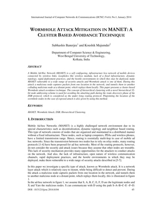 International Journal of Computer Networks & Communications (IJCNC) Vol.6, No.1, January 2014

WORMHOLE ATTACK MITIGATION IN MANET: A
CLUSTER BASED AVOIDANCE TECHNIQUE
Subhashis Banerjee1 and Koushik Majumder2
Department of Computer Science & Engineering,
West Bengal University of Technology,
Kolkata, India

ABSTRACT
A Mobile Ad-Hoc Network (MANET) is a self configuring, infrastructure less network of mobile devices
connected by wireless links. Loopholes like wireless medium, lack of a fixed infrastructure, dynamic
topology, rapid deployment practices, and the hostile environments in which they may be deployed, make
MANET vulnerable to a wide range of security attacks and Wormhole attack is one of them. During this
attack a malicious node captures packets from one location in the network, and tunnels them to another
colluding malicious node at a distant point, which replays them locally. This paper presents a cluster based
Wormhole attack avoidance technique. The concept of hierarchical clustering with a novel hierarchical 32bit node addressing scheme is used for avoiding the attacking path during the route discovery phase of the
DSR protocol, which is considered as the under lying routing protocol. Pinpointing the location of the
wormhole nodes in the case of exposed attack is also given by using this method.

KEYWORDS
MANET, Wormhole Attack, DSR, Hierarchical Clustering.

1. INTRODUCTION
Mobile Ad-hoc Networks (MANET) is a highly challenged network environment due to its
special characteristics such as decentralization, dynamic topology and neighbour based routing.
This type of network consists of nodes that are organized and maintained in a distributed manner
without a fixed infrastructure. These nodes, such as laptop computers, PDAs and wireless phones,
have a limited transmission range. Hence, routing is essentially multi-hop in case of mobile ad
hoc networks. Since the transmission between two nodes has to rely on relay nodes, many routing
protocols [1-4] have been proposed for ad hoc networks. Most of the routing protocols, however,
do not consider the security and attack issues because they assume that other nodes are trustable.
This lack of security mechanism provides many opportunities for the attackers to conduct attacks
on the network. And also, the lack of infrastructure, open nature of wireless communication
channels, rapid deployment practices, and the hostile environments in which they may be
deployed, make them vulnerable to a wide range of security attacks described in [5-7].
In this paper we investigate a specific type of attack, known as Wormhole attack. It is a network
layer attack which is relatively easy to mount, while being difficult to detect and prevent. During
the attack a malicious node captures packets from one location in the network, and tunnels them
to another malicious node at a distant point, which replays them locally, this is illustrated in figure
1.
In the ad-hoc network in figure 1, we assume that S, A, B, C, E, F, D are the legitimate nodes and
X and Yare the malicious nodes. S can communicate with D using the path S–A–B−C–E –F−D.
DOI : 10.5121/ijcnc.2014.6104

45

 