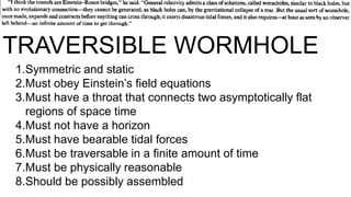 TRAVERSIBLE WORMHOLE
1.Symmetric and static
2.Must obey Einstein’s field equations
3.Must have a throat that connects two asymptotically flat
regions of space time
4.Must not have a horizon
5.Must have bearable tidal forces
6.Must be traversable in a finite amount of time
7.Must be physically reasonable
8.Should be possibly assembled
 