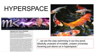 HYPERSPACE
“…we are the carp swimming in our tiny pond,
blissfully unaware of invisible, unseen universes
hovering just above us in hyperspace.”
 