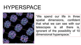 HYPERSPACE
“We spend our life in three
spatial dimensions, confident
that what we can see with our
telescopes is all there is,
ignorant of the possibility of 10
dimensional hyperspace.”
 