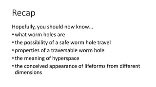Recap
Hopefully, you should now know…
• what worm holes are
• the possibility of a safe worm hole travel
• properties of a traversable worm hole
• the meaning of hyperspace
• the conceived appearance of lifeforms from different
dimensions
 