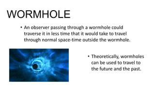 WORMHOLE
• An observer passing through a wormhole could
traverse it in less time that it would take to travel
through normal space-time outside the wormhole.
• Theoretically, wormholes
can be used to travel to
the future and the past.
 