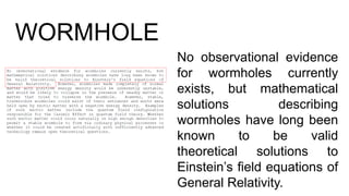 WORMHOLE
No observational evidence
for wormholes currently
exists, but mathematical
solutions describing
wormholes have long been
known to be valid
theoretical solutions to
Einstein’s field equations of
General Relativity.
 