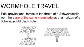 WORMHOLE TRAVEL
Tidal gravitational forces at the throat of a Schwarzschild
wormhole are of the same magnitude as at a horizon of a
Schwarzschild black hole.
 