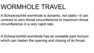 WORMHOLE TRAVEL
A Schwarzschild wormhole is dynamic, not static—it can
contract to zero throat circumference to maximum throat
circumference in a very rapid rate.
A Schwarzschild wormhole has an unstable past horizon
which can hasten the opening and closing of its throat.
 