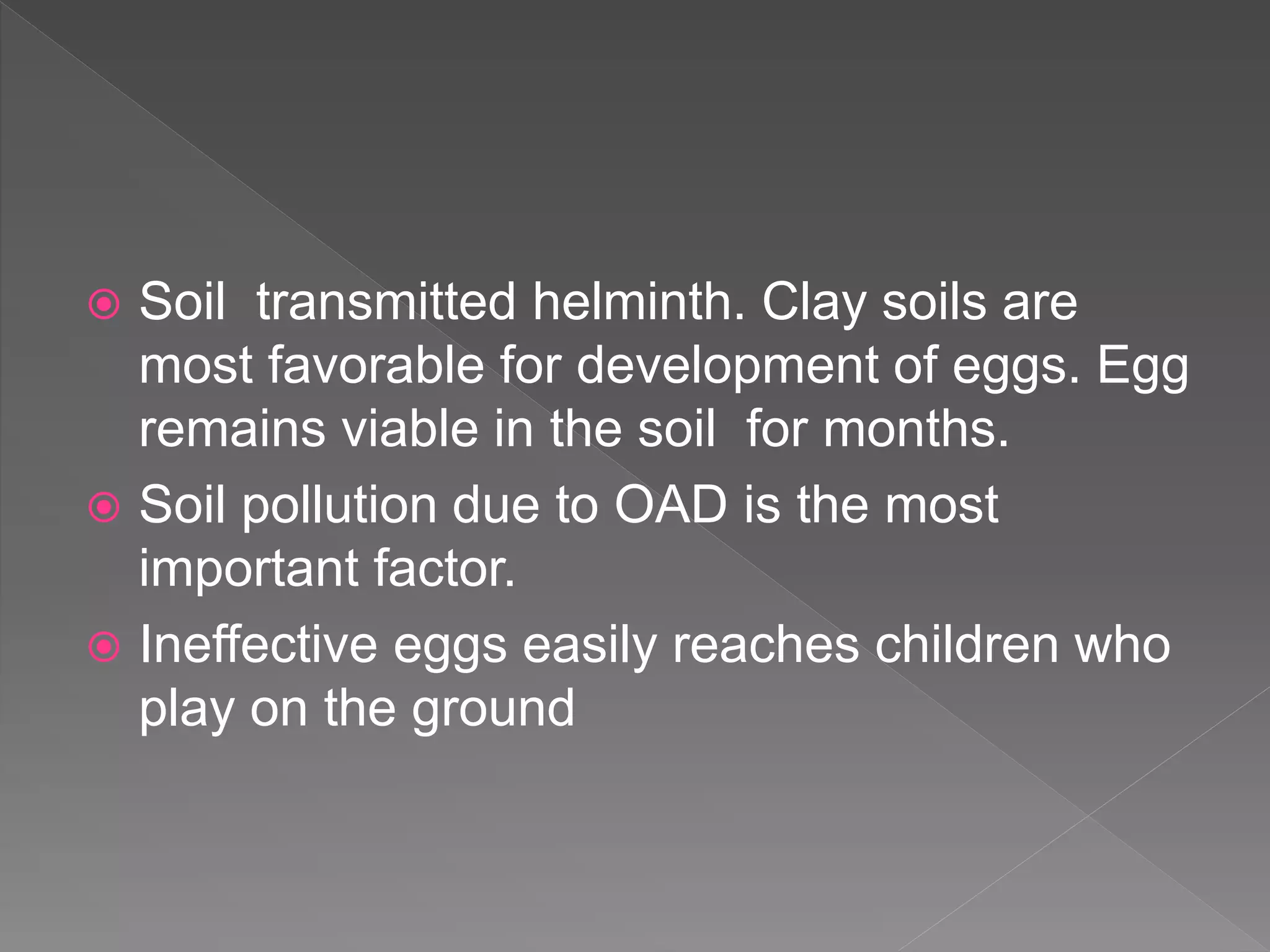  Soil transmitted helminth. Clay soils are
most favorable for development of eggs. Egg
remains viable in the soil for months.
Soil pollution due to OAD is the most
important factor.
Ineffective eggs easily reaches children who
play on the ground