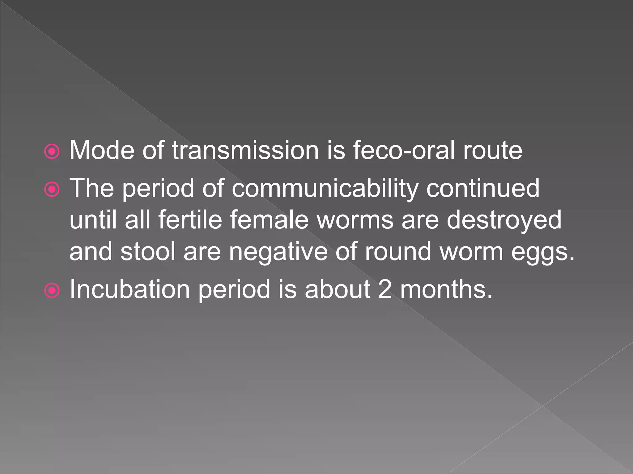  Mode of transmission is feco-oral route
The period of communicability continued
until all fertile female worms are destroyed
and stool are negative of round worm eggs.
Incubation period is about 2 months.