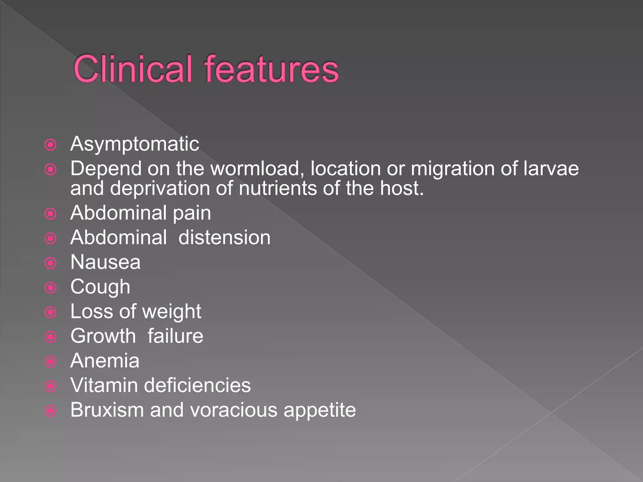  Asymptomatic
Depend on the wormload, location or migration of larvae
and deprivation of nutrients of the host.
Abdominal pain
Abdominal distension
Nausea
Cough
Loss of weight
Growth failure
Anemia
Vitamin deficiencies
Bruxism and voracious appetite