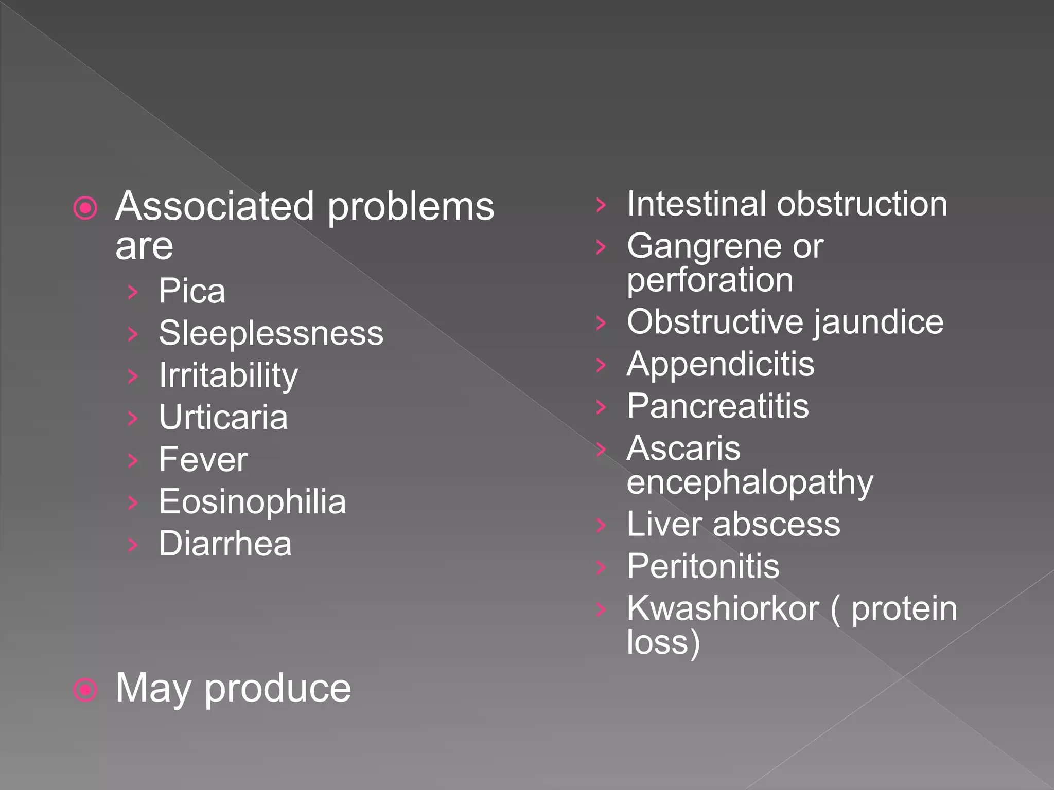  Associated problems
are
› Pica
› Sleeplessness
› Irritability
› Urticaria
› Fever
› Eosinophilia
› Diarrhea
May produce
› Intestinal obstruction
› Gangrene or
perforation
› Obstructive jaundice
› Appendicitis
› Pancreatitis
› Ascaris
encephalopathy
› Liver abscess
› Peritonitis
› Kwashiorkor ( protein
loss)