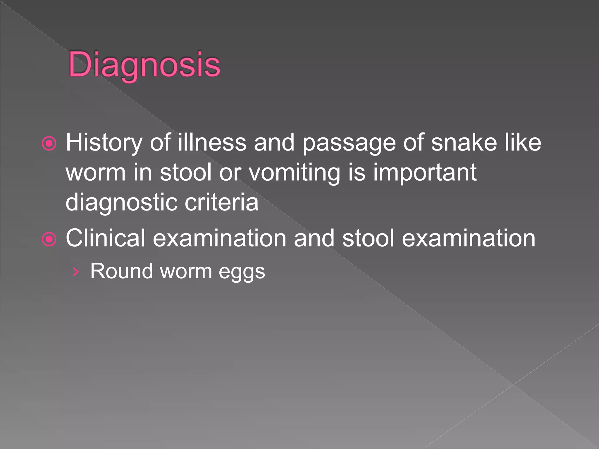  History of illness and passage of snake like
worm in stool or vomiting is important
diagnostic criteria
Clinical examination and stool examination
› Round worm eggs