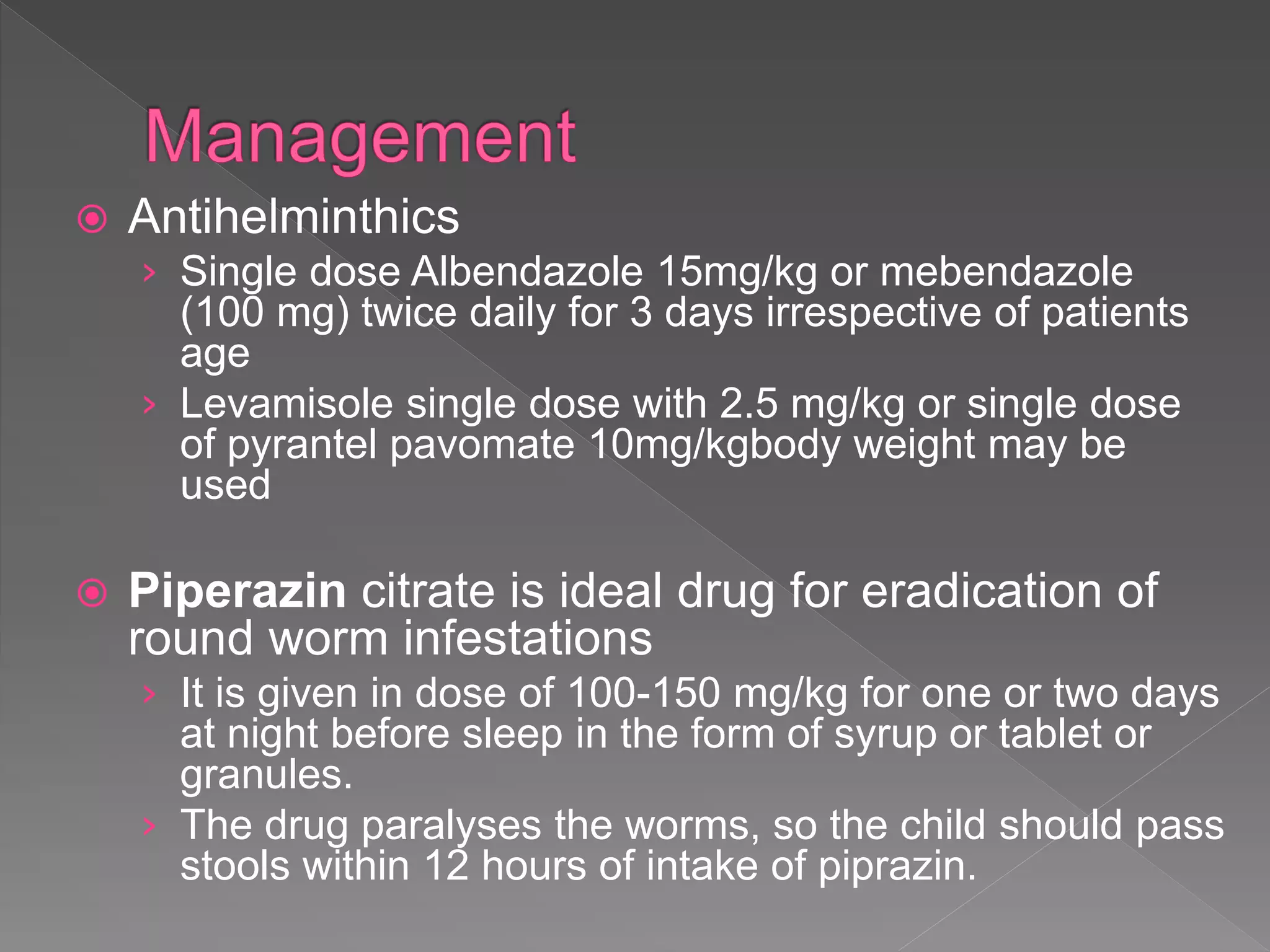  Antihelminthics
› Single dose Albendazole 15mg/kg or mebendazole
(100 mg) twice daily for 3 days irrespective of patients
age
› Levamisole single dose with 2.5 mg/kg or single dose
of pyrantel pavomate 10mg/kgbody weight may be
used
Piperazin citrate is ideal drug for eradication of
round worm infestations
› It is given in dose of 100-150 mg/kg for one or two days
at night before sleep in the form of syrup or tablet or
granules.
› The drug paralyses the worms, so the child should pass
stools within 12 hours of intake of piprazin.
