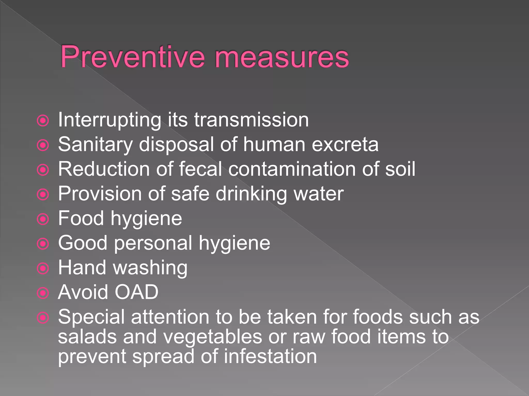  Interrupting its transmission
Sanitary disposal of human excreta
Reduction of fecal contamination of soil
Provision of safe drinking water
Food hygiene
Good personal hygiene
Hand washing
Avoid OAD
Special attention to be taken for foods such as
salads and vegetables or raw food items to
prevent spread of infestation