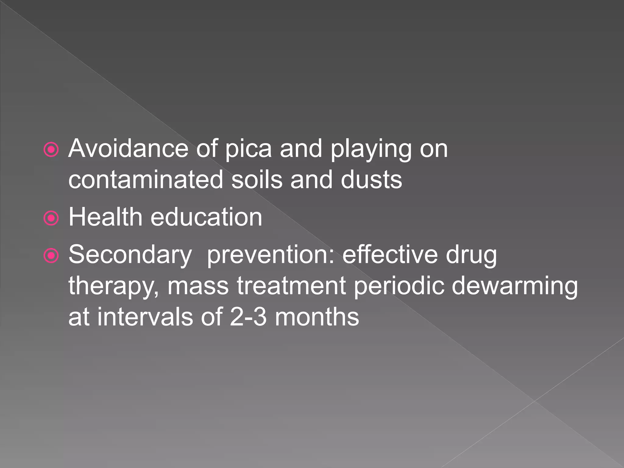  Avoidance of pica and playing on
contaminated soils and dusts
Health education
Secondary prevention: effective drug
therapy, mass treatment periodic dewarming
at intervals of 2-3 months