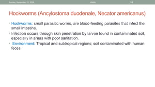 Sunday, September 22, 2024 JAMAL 10
Hookworms (Ancylostoma duodenale, Necator americanus)
• Hookworms: small parasitic worms, are blood-feeding parasites that infect the
small intestine.
• Infection occurs through skin penetration by larvae found in contaminated soil,
especially in areas with poor sanitation.
• Environment: Tropical and subtropical regions; soil contaminated with human
feces
 