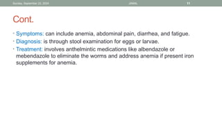 Sunday, September 22, 2024 JAMAL 11
Cont.
• Symptoms: can include anemia, abdominal pain, diarrhea, and fatigue.
• Diagnosis: is through stool examination for eggs or larvae.
• Treatment: involves anthelmintic medications like albendazole or
mebendazole to eliminate the worms and address anemia if present iron
supplements for anemia.
 